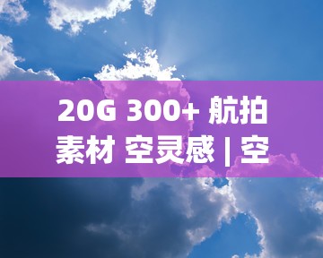 20G 300+ 航拍素材 空灵感 | 空镜头 | 城市 | 森林 | 风景 | 云 | 山